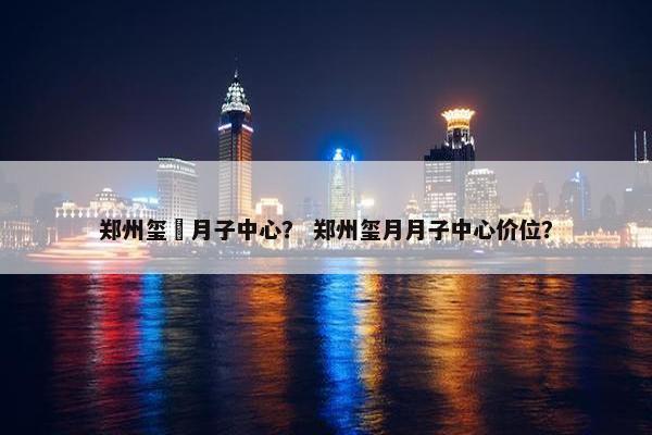 郑州玺玥月子中心？ 郑州玺月月子中心价位？
