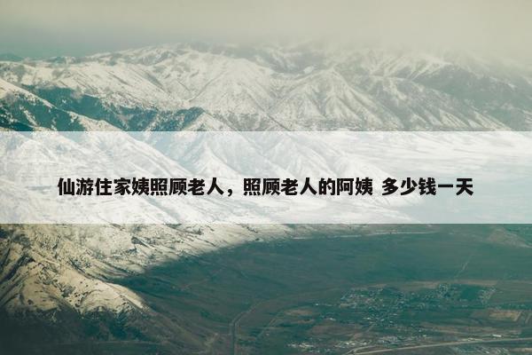 仙游住家姨照顾老人，照顾老人的阿姨 多少钱一天