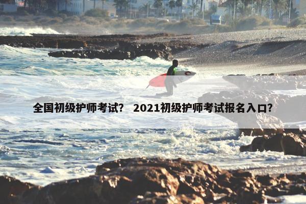全国初级护师考试？ 2021初级护师考试报名入口？