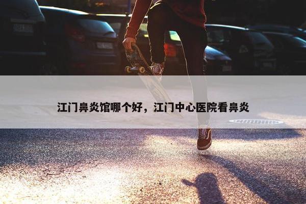 江门鼻炎馆哪个好，江门中心医院看鼻炎