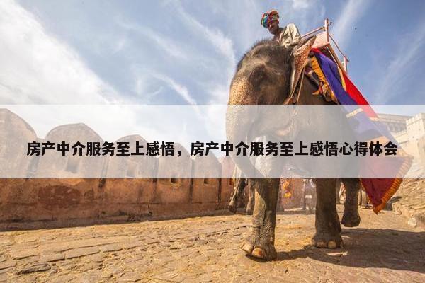 房产中介服务至上感悟，房产中介服务至上感悟心得体会