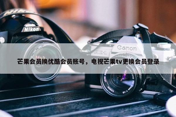 芒果会员换优酷会员账号，电视芒果tv更换会员登录