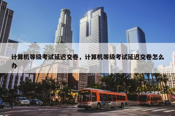 计算机等级考试延迟交卷，计算机等级考试延迟交卷怎么办