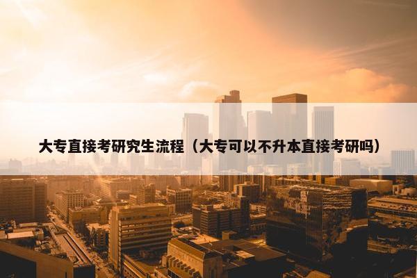 大专直接考研究生流程（大专可以不升本直接考研吗）