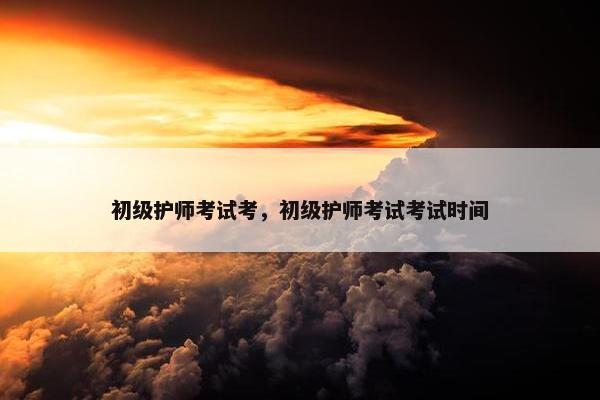 初级护师考试考，初级护师考试考试时间