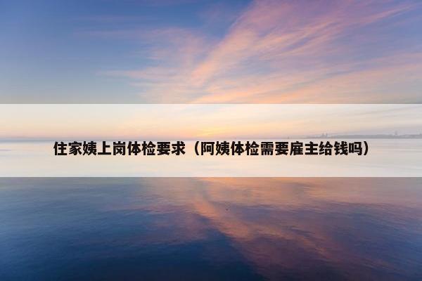 住家姨上岗体检要求（阿姨体检需要雇主给钱吗）