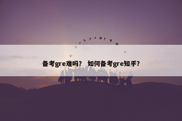 备考gre难吗？ 如何备考gre知乎？