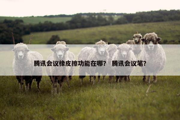 腾讯会议橡皮擦功能在哪？ 腾讯会议笔？