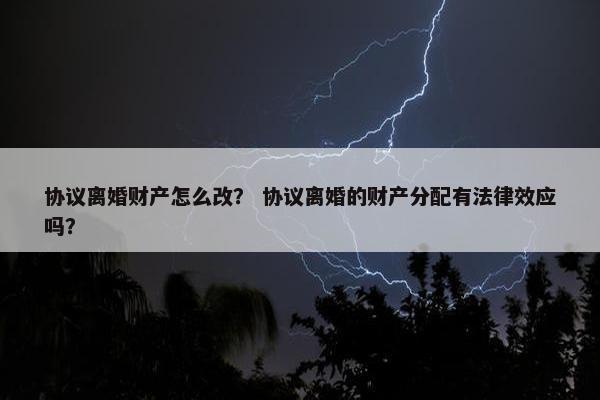 协议离婚财产怎么改？ 协议离婚的财产分配有法律效应吗？