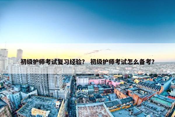 初级护师考试复习经验？ 初级护师考试怎么备考？