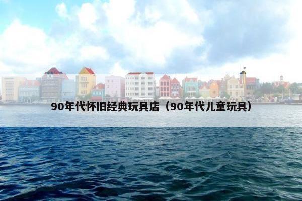 90年代怀旧经典玩具店（90年代儿童玩具）