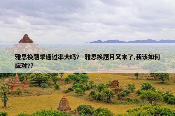 雅思换题季通过率大吗？ 雅思换题月又来了,我该如何应对?？