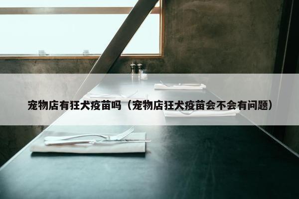 宠物店有狂犬疫苗吗（宠物店狂犬疫苗会不会有问题）