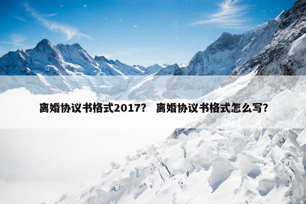 离婚协议书格式2017？ 离婚协议书格式怎么写？
