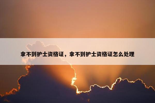 拿不到护士资格证，拿不到护士资格证怎么处理