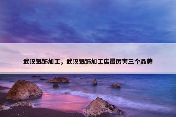 武汉银饰加工，武汉银饰加工店最厉害三个品牌