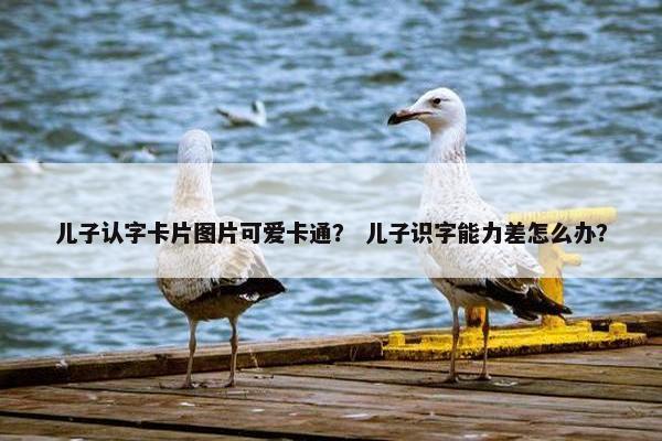 儿子认字卡片图片可爱卡通？ 儿子识字能力差怎么办？