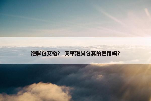 泡脚包艾裕？ 艾草泡脚包真的管用吗？