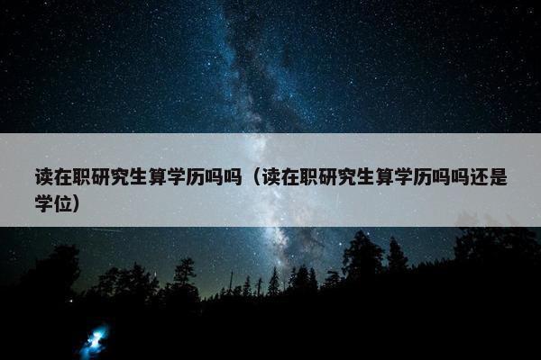 读在职研究生算学历吗吗（读在职研究生算学历吗吗还是学位）