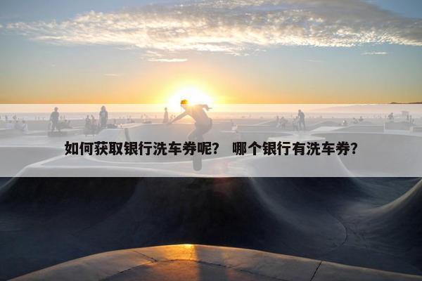 如何获取银行洗车券呢？ 哪个银行有洗车券？