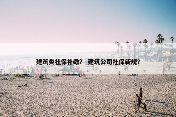 建筑类社保补缴？ 建筑公司社保新规？