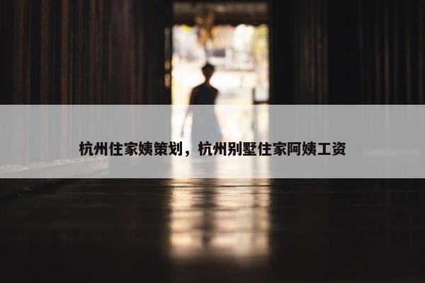 杭州住家姨策划，杭州别墅住家阿姨工资