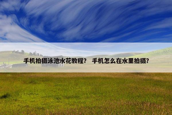 手机拍摄泳池水花教程？ 手机怎么在水里拍摄？