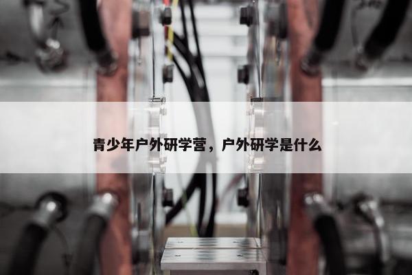 青少年户外研学营，户外研学是什么