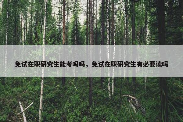 免试在职研究生能考吗吗，免试在职研究生有必要读吗