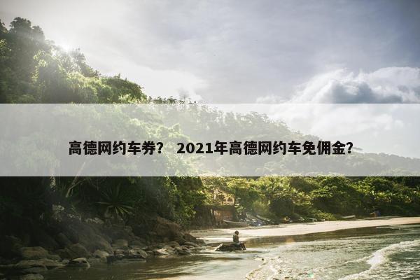 高德网约车券？ 2021年高德网约车免佣金？