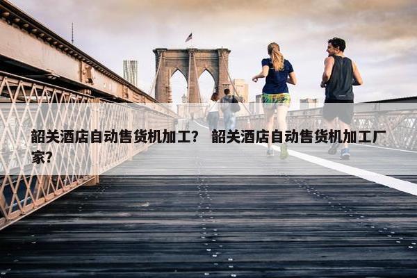 韶关酒店自动售货机加工？ 韶关酒店自动售货机加工厂家？