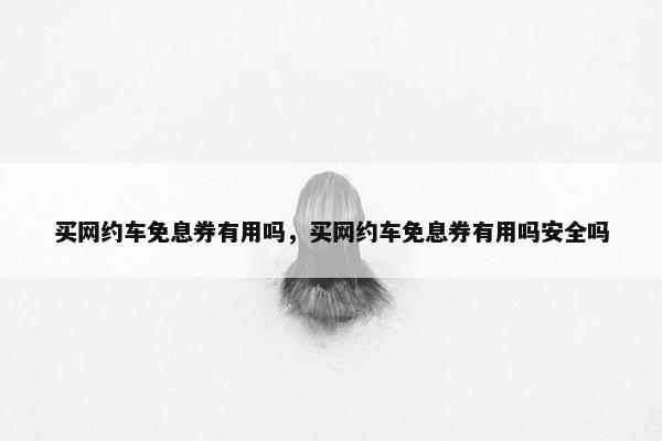 买网约车免息券有用吗，买网约车免息券有用吗安全吗