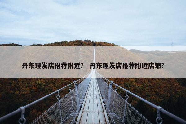 丹东理发店推荐附近？ 丹东理发店推荐附近店铺？