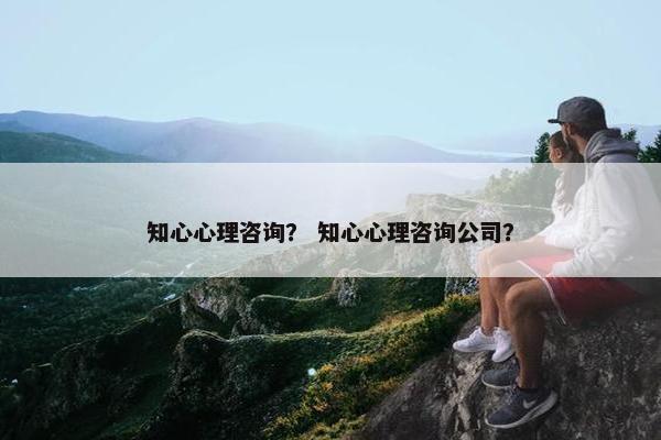知心心理咨询？ 知心心理咨询公司？