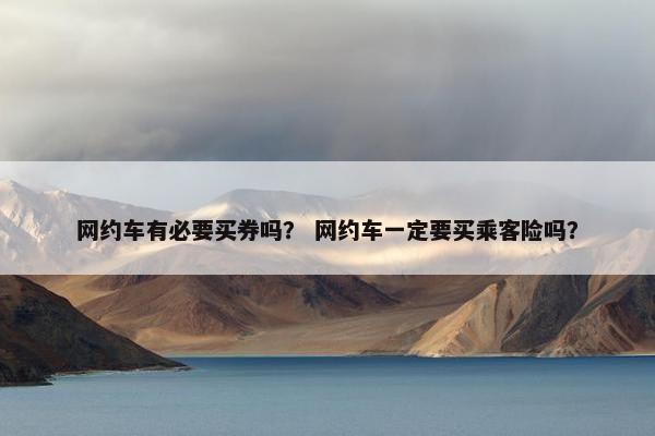 网约车有必要买券吗? 网约车一定要买乘客险吗? 网约车有必要买券吗? 网约车一定要买乘客险吗?