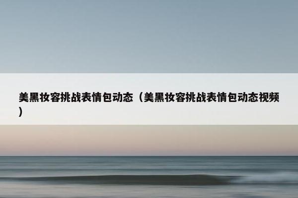 美黑妆容挑战表情包动态(美黑妆容挑战表情包动态视频) 美黑妆容挑战表情包动态(美黑妆容挑战表情包动态视频)