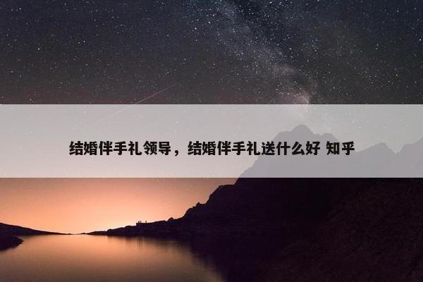 结婚伴手礼领导，结婚伴手礼送什么好 知乎