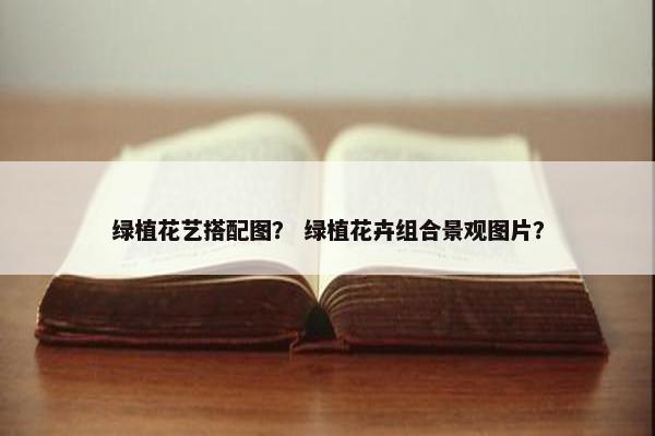 绿植花艺搭配图？ 绿植花卉组合景观图片？