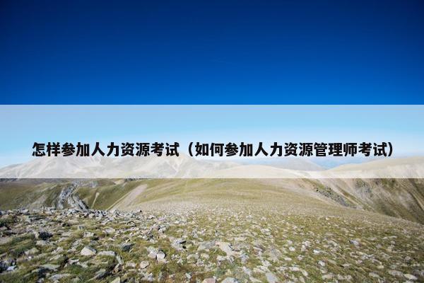 怎样参加人力资源考试（如何参加人力资源管理师考试）
