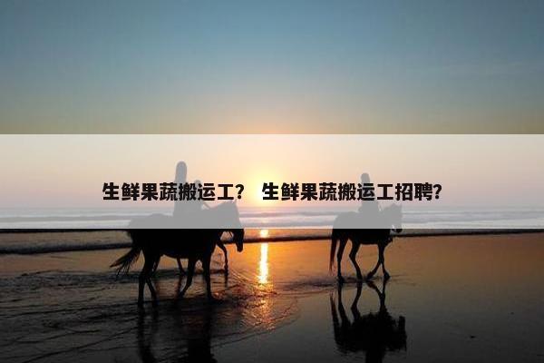 生鲜果蔬搬运工？ 生鲜果蔬搬运工招聘？