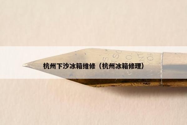 杭州下沙冰箱维修（杭州冰箱修理）