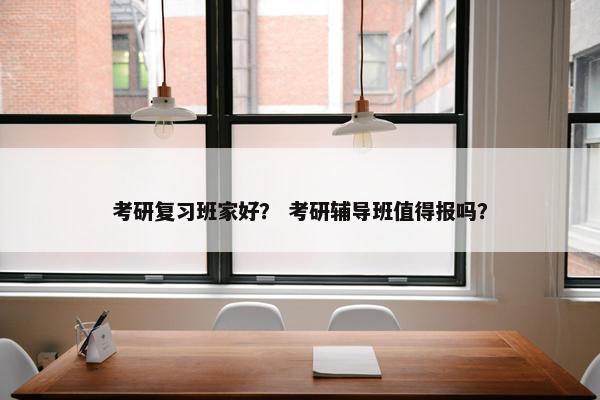 考研复习班家好？ 考研辅导班值得报吗？