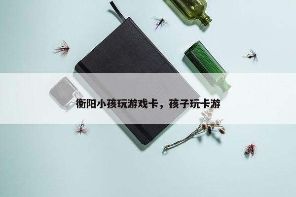 衡阳小孩玩游戏卡，孩子玩卡游