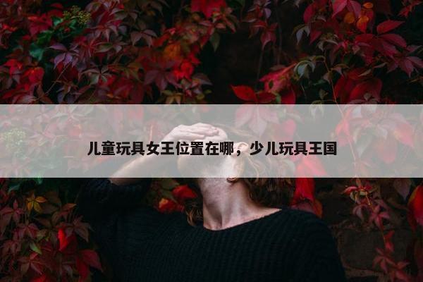儿童玩具女王位置在哪，少儿玩具王国