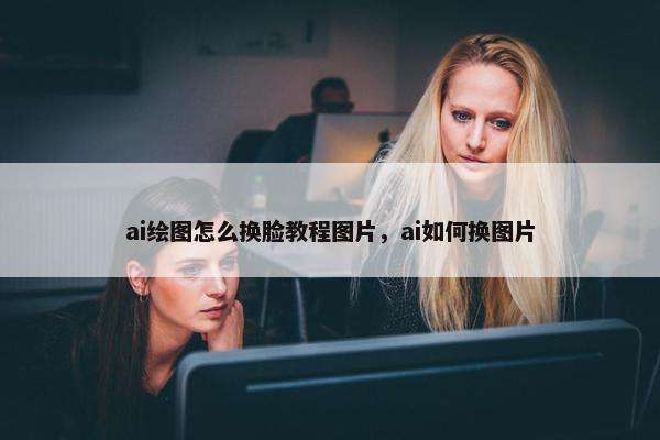 ai绘图怎么换脸教程图片，ai如何换图片