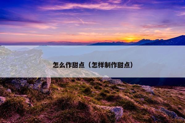 怎么作甜点（怎样制作甜点）