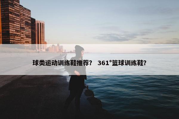 球类运动训练鞋推荐? 361°篮球训练鞋? 球类运动训练鞋推荐? 361°篮球训练鞋?