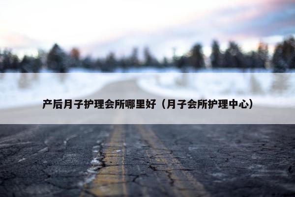 产后月子护理会所哪里好（月子会所护理中心）