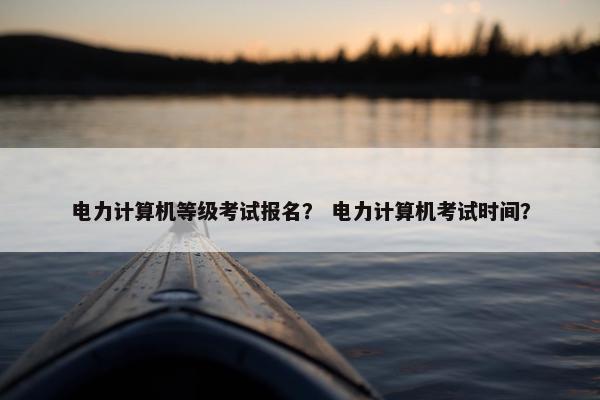 电力计算机等级考试报名？ 电力计算机考试时间？