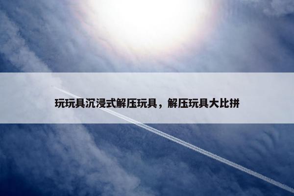 玩玩具沉浸式解压玩具，解压玩具大比拼